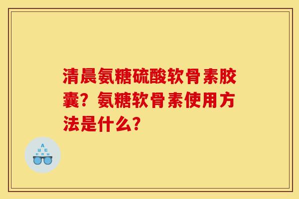 清晨氨糖硫酸软骨素胶囊？氨糖软骨素使用方法是什么？