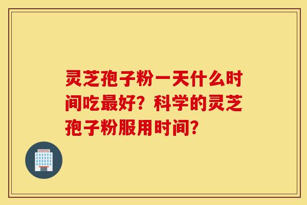 灵芝孢子粉一天什么时间吃最好?科学的灵芝孢子粉服用时间? 灵芝孢子粉一天什么时间吃最好?科学的灵芝孢子粉服用时间?