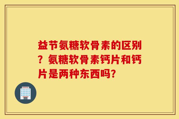 益节氨糖软骨素的区别？氨糖软骨素钙片和钙片是两种东西吗？