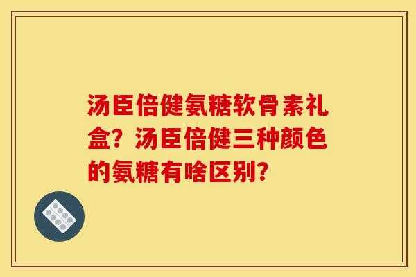 汤臣倍健氨糖软骨素礼盒？汤臣倍健三种颜色的氨糖有啥区别？