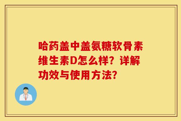哈药盖中盖氨糖软骨素维生素D怎么样？详解功效与使用方法？