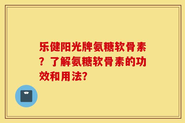 乐健阳光牌氨糖软骨素？了解氨糖软骨素的功效和用法？