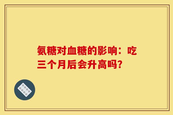氨糖对血糖的影响:吃三个月后会升高吗? 氨糖对血糖的影响:吃三个月后会升高吗?