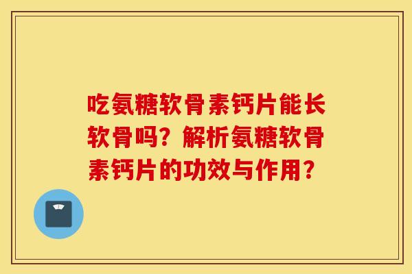 吃氨糖软骨素钙片能长软骨吗？解析氨糖软骨素钙片的功效与作用？