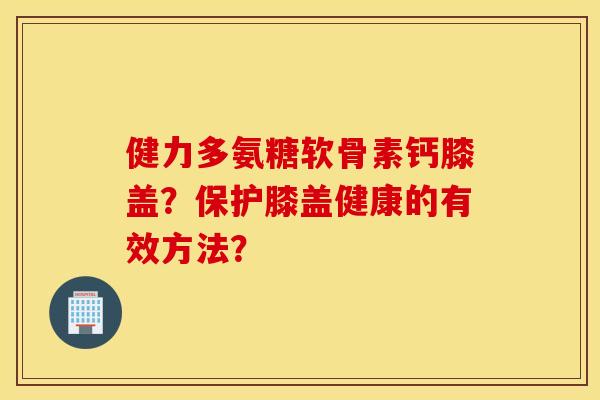 健力多氨糖软骨素钙膝盖？保护膝盖健康的有效方法？