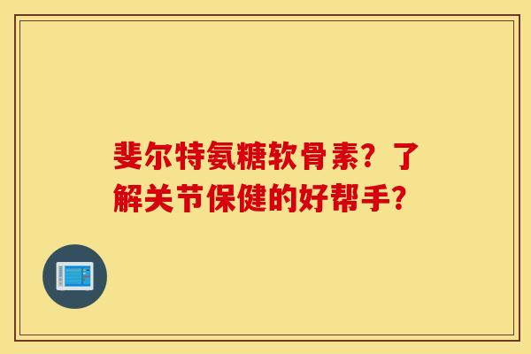 斐尔特氨糖软骨素？了解关节保健的好帮手？