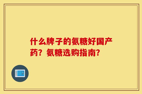 什么牌子的氨糖好国产药?氨糖选购指南? 什么牌子的氨糖好国产药?氨糖选购指南?