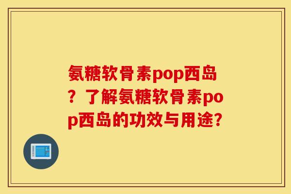 氨糖软骨素pop西岛？了解氨糖软骨素pop西岛的功效与用途？