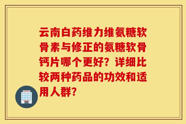 云南白药维力维氨糖软骨素与修正的氨糖软骨钙片哪个更好？详细比较两种药品的功效和适用人群？