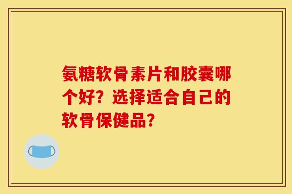 氨糖软骨素片和胶囊哪个好？选择适合自己的软骨保健品？
