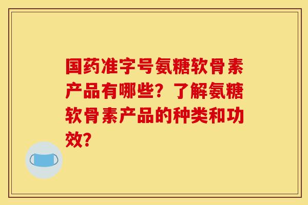 国药准字号氨糖软骨素产品有哪些？了解氨糖软骨素产品的种类和功效？