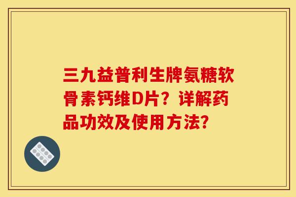 三九益普利生牌氨糖软骨素钙维D片？详解药品功效及使用方法？