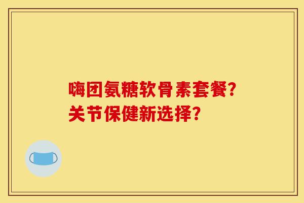 嗨团氨糖软骨素套餐？关节保健新选择？