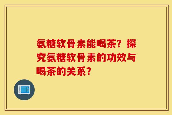 氨糖软骨素能喝茶?探究氨糖软骨素的功效与喝茶的关系? 氨糖软骨素能喝茶?探究氨糖软骨素的功效与喝茶的关系?