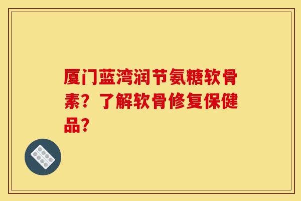 厦门蓝湾润节氨糖软骨素？了解软骨修复保健品？