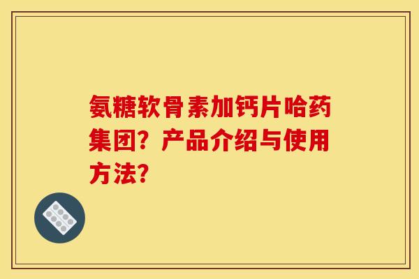 氨糖软骨素加钙片哈药集团？产品介绍与使用方法？