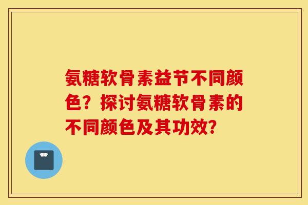 氨糖软骨素益节不同颜色？探讨氨糖软骨素的不同颜色及其功效？