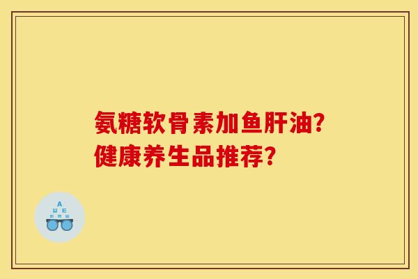 氨糖软骨素加鱼肝油？健康养生品推荐？