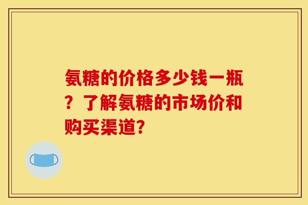 氨糖的价格多少钱一瓶?了解氨糖的市场价和购买渠道? 氨糖的价格多少钱一瓶?了解氨糖的市场价和购买渠道?