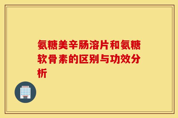 氨糖美辛肠溶片和氨糖软骨素的区别与功效分析