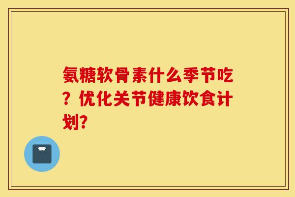 氨糖软骨素什么季节吃？优化关节健康饮食计划？