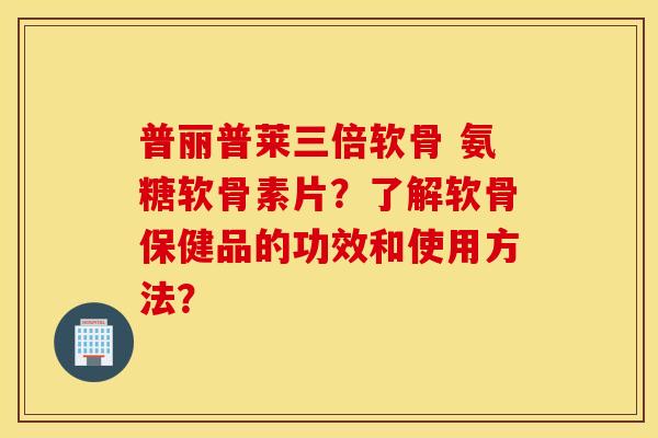 普丽普莱三倍软骨 氨糖软骨素片？了解软骨保健品的功效和使用方法？