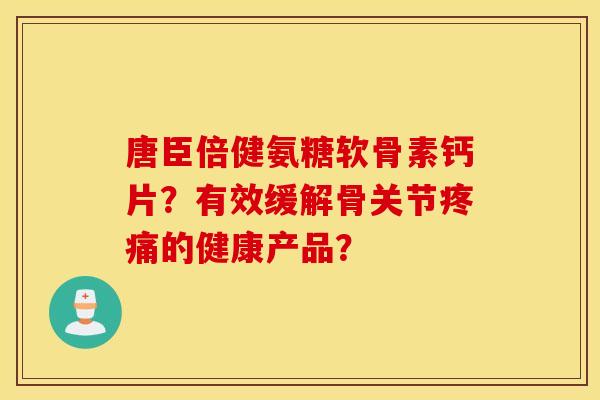 唐臣倍健氨糖软骨素钙片？有效缓解骨关节疼痛的健康产品？