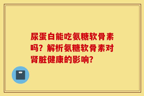 尿蛋白能吃氨糖软骨素吗？解析氨糖软骨素对肾脏健康的影响？