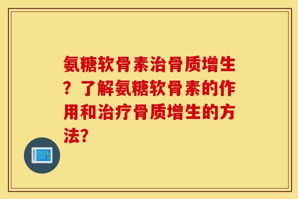氨糖软骨素治骨质增生？了解氨糖软骨素的作用和治疗骨质增生的方法？