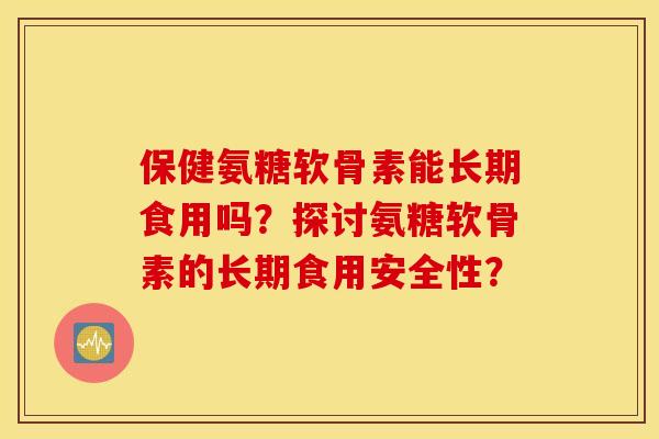 保健氨糖软骨素能长期食用吗？探讨氨糖软骨素的长期食用安全性？