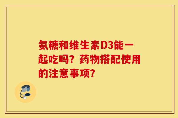 氨糖和维生素D3能一起吃吗？药物搭配使用的注意事项？