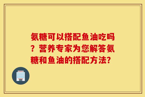 氨糖可以搭配鱼油吃吗？营养专家为您解答氨糖和鱼油的搭配方法？