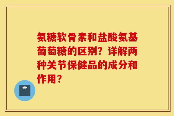氨糖软骨素和盐酸氨基葡萄糖的区别？详解两种关节保健品的成分和作用？
