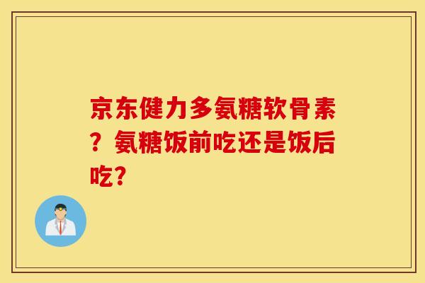 京东健力多氨糖软骨素？氨糖饭前吃还是饭后吃？