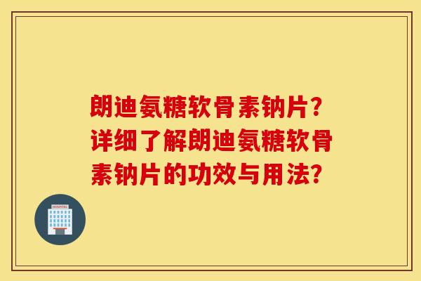 朗迪氨糖软骨素钠片?详细了解朗迪氨糖软骨素钠片的功效与用法? 朗迪氨糖软骨素钠片?详细了解朗迪氨糖软骨素钠片的功效与用法?