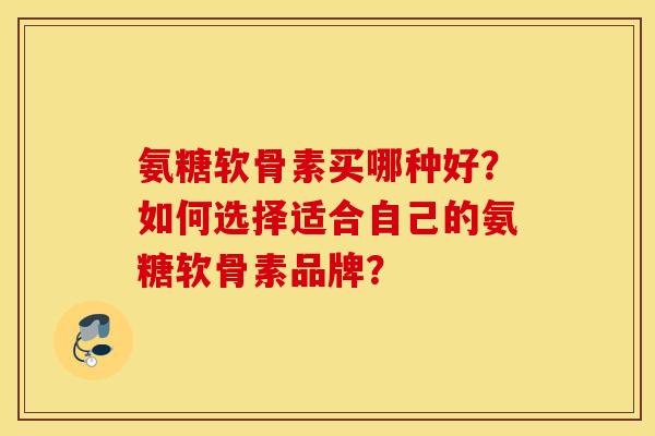 氨糖软骨素买哪种好？如何选择适合自己的氨糖软骨素品牌？