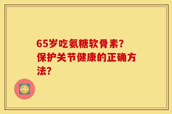 65岁吃氨糖软骨素?保护关节健康的正确方法? 65岁吃氨糖软骨素?保护关节健康的正确方法?