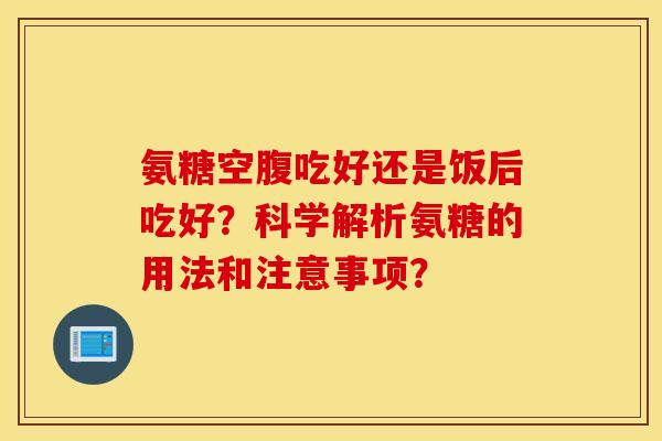 氨糖空腹吃好还是饭后吃好？科学解析氨糖的用法和注意事项？