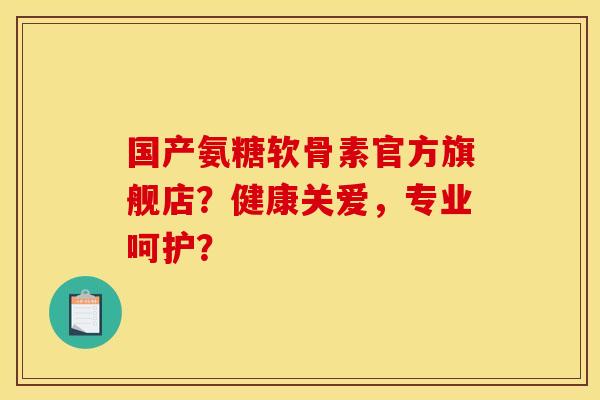 国产氨糖软骨素官方旗舰店？健康关爱，专业呵护？