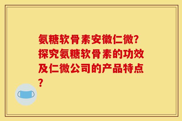 氨糖软骨素安徽仁微？探究氨糖软骨素的功效及仁微公司的产品特点？