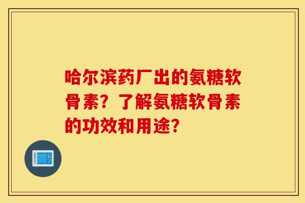 哈尔滨药厂出的氨糖软骨素？了解氨糖软骨素的功效和用途？