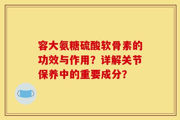 容大氨糖硫酸软骨素的功效与作用？详解关节保养中的重要成分？