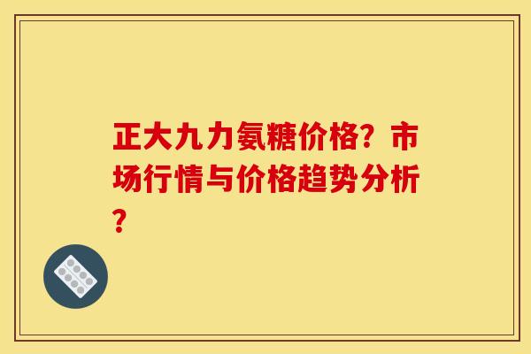 正大九力氨糖价格？市场行情与价格趋势分析？