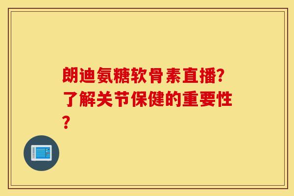 朗迪氨糖软骨素直播？了解关节保健的重要性？