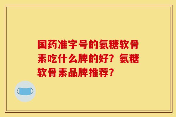 国药准字号的氨糖软骨素吃什么牌的好？氨糖软骨素品牌推荐？
