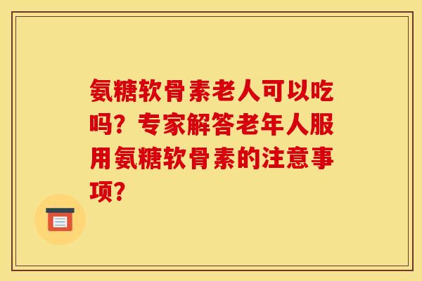 氨糖软骨素老人可以吃吗？专家解答老年人服用氨糖软骨素的注意事项？