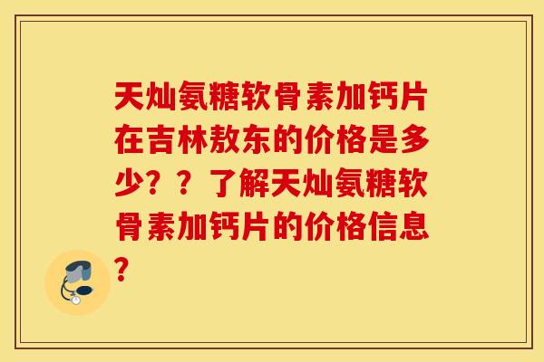 天灿氨糖软骨素加钙片在吉林敖东的价格是多少？？了解天灿氨糖软骨素加钙片的价格信息？