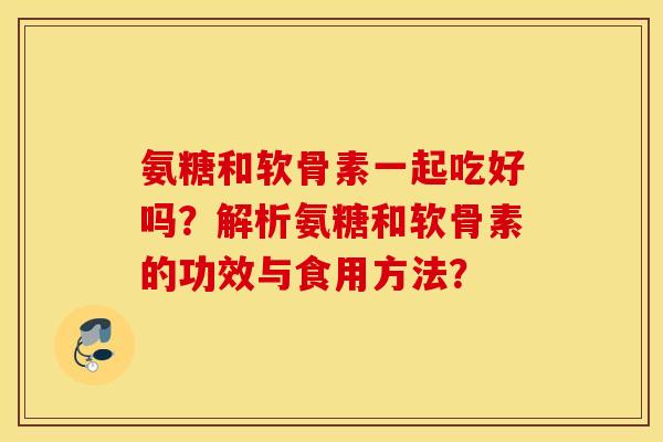 氨糖和软骨素一起吃好吗？解析氨糖和软骨素的功效与食用方法？