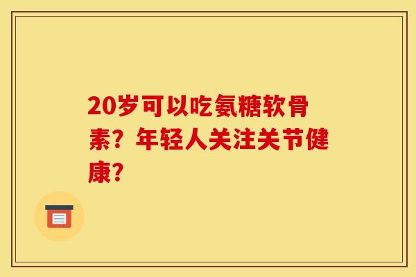 20岁可以吃氨糖软骨素？年轻人关注关节健康？
