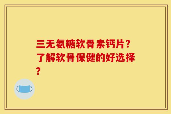 三无氨糖软骨素钙片？了解软骨保健的好选择？